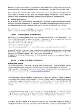 formation, le contrat de travail conclu avec l’employeur porteur est maintenu. La rémunération de toutes les
heures de formation est versée par l’employeur porteur au taux prévu par le contrat de travail qui le lie au salarié.
Lorsque la durée de la formation excède le temps habituel de travail, les heures correspondantes sont rémunérées
au taux prévu par le contrat de travail conclu avec l’employeur porteur, avec application - le cas échéant - du
régime des heures supplémentaires prévu par la Convention collective nationale du 24 novembre 1999.
6. 4 La prise en charge financière
Afin de permettre au plus grand nombre de salariés d’accéder à la formation, la CPNEFP détermine annuellement
les critères de prise en charge maximale au titre du plan de formation (volume annuel d’heures de formation par
salarié éligible au financement au titre du plan de formation ou toutes autres conditions de prise en charge).
Les coûts liés à la formation (coûts pédagogiques, rémunération et frais de vie) sont pris en charge par l'OPCA
désigné par la branche conformément aux règles qui le régissent.
Article 7 Le congé individuel de formation (CIF)
Conformément à l’article L 6322-1 du code du travail, le CIF a pour objet de permettre à un salarié de suivre à son
initiative et à titre individuel, des actions de formation, indépendamment de sa participation aux formations
comprises dans le plan de formation. Ces actions de formation doivent favoriser :
- l’accès à un niveau supérieur de qualification
- le changement d'activité ou de profession
- l’ouverture plus large à la culture, à la vie sociale et à l'exercice des responsabilités associatives bénévoles.
Sous réserve de remplir les conditions légales et réglementaires requises, le salarié du particulier employeur peut
bénéficier d’un CIF, pendant le temps de travail (sous réserve de l’autorisation de l’employeur) ou hors temps de
travail, pris en charge par le FONGECIF. Il peut, à cette occasion, mobiliser son CPF.
En cas de CIF sur le temps de travail, le contrat de travail est suspendu conformément aux dispositions légales et
réglementaires.
Article 8 Le compte personnel de formation (CPF)
8.1 Les principes généraux
Le CPF est un droit attaché à la personne. Il permet au salarié ou au demandeur d’emploi de suivre une action de
formation éligible au compte, afin d’évoluer professionnellement et de sécuriser son parcours professionnel.
Le CPF ne peut être utilisé qu’avec l’accord exprès de son titulaire, lequel peut consulter son compte et recueillir
toute information utile sur le site officiel www.moncompteformation.gouv.fr
Conformément aux dispositions législatives et réglementaires en vigueur, dès lors que son titulaire est salarié et
travaille toute l’année à temps complet, le compte est alimenté à hauteur de 24 heures jusqu’à l’acquisition d’un
crédit de 120 heures, puis 12 heures par année de travail à temps complet, dans la limite d’un plafond total de 150
heures. Pour les salariés ne travaillant pas à temps plein et/ou toute l’année, les heures sont acquises au prorata
temporis.
Les périodes d’absence du salarié au titre d’un congé de maternité, de paternité et d’accueil de l’enfant,
d’adoption, de présence parentale, de soutien familial, d’un congé parental d’éducation ou pour maladie
professionnelle ou accident du travail sont intégralement prises en compte pour le calcul de ces heures.
L’inscription des heures acquises et la gestion des heures CPF sont opérées par la Caisse des dépôts et
consignations (CDC), sur la base des informations recueillies auprès des organismes de Sécurité sociale et de
5
 