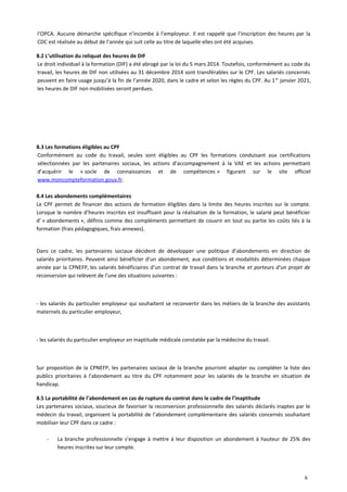 l’OPCA. Aucune démarche spécifique n’incombe à l’employeur. Il est rappelé que l’inscription des heures par la
CDC est réalisée au début de l’année qui suit celle au titre de laquelle elles ont été acquises.
8.2 L’utilisation du reliquat des heures de DIF
Le droit individuel à la formation (DIF) a été abrogé par la loi du 5 mars 2014. Toutefois, conformément au code du
travail, les heures de DIF non utilisées au 31 décembre 2014 sont transférables sur le CPF. Les salariés concernés
peuvent en faire usage jusqu’à la fin de l’année 2020, dans le cadre et selon les règles du CPF. Au 1er
janvier 2021,
les heures de DIF non mobilisées seront perdues.
8.3 Les formations éligibles au CPF
Conformément au code du travail, seules sont éligibles au CPF les formations conduisant aux certifications
sélectionnées par les partenaires sociaux, les actions d’accompagnement à la VAE et les actions permettant
d’acquérir le « socle de connaissances et de compétences » figurant sur le site officiel
www.moncompteformation.gouv.fr.
8.4 Les abondements complémentaires
Le CPF permet de financer des actions de formation éligibles dans la limite des heures inscrites sur le compte.
Lorsque le nombre d’heures inscrites est insuffisant pour la réalisation de la formation, le salarié peut bénéficier
d’ « abondements », définis comme des compléments permettant de couvrir en tout ou partie les coûts liés à la
formation (frais pédagogiques, frais annexes).
Dans ce cadre, les partenaires sociaux décident de développer une politique d’abondements en direction de
salariés prioritaires. Peuvent ainsi bénéficier d’un abondement, aux conditions et modalités déterminées chaque
année par la CPNEFP, les salariés bénéficiaires d’un contrat de travail dans la branche et porteurs d’un projet de
reconversion qui relèvent de l’une des situations suivantes :
- les salariés du particulier employeur qui souhaitent se reconvertir dans les métiers de la branche des assistants
maternels du particulier employeur,
- les salariés du particulier employeur en inaptitude médicale constatée par la médecine du travail.
Sur proposition de la CPNEFP, les partenaires sociaux de la branche pourront adapter ou compléter la liste des
publics prioritaires à l'abondement au titre du CPF notamment pour les salariés de la branche en situation de
handicap.
8.5 La portabilité de l’abondement en cas de rupture du contrat dans le cadre de l’inaptitude
Les partenaires sociaux, soucieux de favoriser la reconversion professionnelle des salariés déclarés inaptes par le
médecin du travail, organisent la portabilité de l’abondement complémentaire des salariés concernés souhaitant
mobiliser leur CPF dans ce cadre :
- La branche professionnelle s’engage à mettre à leur disposition un abondement à hauteur de 25% des
heures inscrites sur leur compte.
6
 