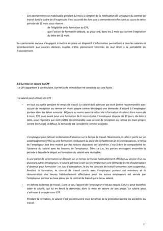 - Cet abondement est mobilisable pendant 12 mois à compter de la notification de la rupture du contrat de
travail dans le cadre de d’inaptitude. Il est accordé dès lors que la demande est effectuée au cours de cette
période de 12 mois sous réserve :
⋅ de l’éligibilité de la formation au CPF,
⋅ que l’action de formation débute, au plus tard, dans les 2 mois qui suivent l’expiration
du délai de 12 mois.
Les partenaires sociaux s’engagent à mettre en place un dispositif d’information permettant à tous les salariés et
prioritairement aux salariés déclarés inaptes d’être pleinement informés de leur droit à la portabilité de
l’abondement.
8.6 La mise en œuvre du CPF
Le CPF appartient à son titulaire. Son refus de le mobiliser ne constitue pas une faute.
Le salarié peut utiliser son CPF :
- en tout ou partie pendant le temps de travail. Le salarié doit adresser par écrit (lettre recommandée avec
accusé de réception ou remise en main propre contre décharge) une demande d’accord à l’employeur
porteur dans les délais suivants : 60 jours au moins avant le début de la formation si celle-ci dure moins de
6 mois, 120 jours avant pour une formation de 6 mois et plus. L’employeur dispose de 30 jours, de date à
date, pour répondre par écrit (lettre recommandée avec accusé de réception ou remise en main propre
contre décharge). A défaut, la demande est considérée comme acceptée.
L’employeur peut refuser la demande d’absence sur le temps de travail. Néanmoins, si celle-ci porte sur un
accompagnement VAE ou une formation conduisant au socle de compétences et de connaissances, le refus
de l’employeur doit être motivé par des raisons objectives de calendrier, c’est-à-dire de compatibilité de
l’absence du salarié avec les besoins de l’employeur. Dans ce cas, les parties envisagent ensemble la
période à laquelle le départ en formation du salarié sera réalisable.
Si une partie de la formation se déroule sur un temps de travail habituellement effectué au service d’un ou
plusieurs autres employeurs, le salarié adresse à son ou ses employeurs une demande écrite d’autorisation
d’absence pour formation : en cas d’acceptation, le ou les contrats de travail concernés sont suspendus.
Pendant la formation, le contrat de travail conclu avec l’employeur porteur est maintenu et la
rémunération des heures habituellement effectuées pour les autres employeurs est versée par
l’employeur porteur au taux prévu par le contrat de travail qui le lie au salarié.
- en dehors du temps de travail. Dans ce cas, l’accord de l’employeur n’est pas requis. Celui-ci peut toutefois
aider le salarié, qui lui en ferait la demande, dans la mise en œuvre de son projet. Le salarié peut
s’adresser à un opérateur CEP.
Pendant la formation, le salarié n’est pas rémunéré mais bénéficie de la protection contre les accidents du
travail.
7
 