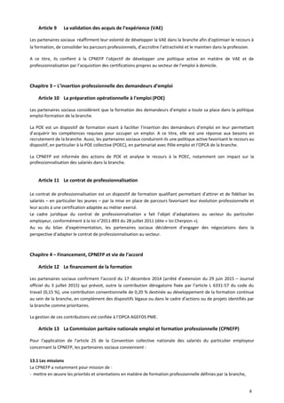 Article 9 La validation des acquis de l’expérience (VAE)
Les partenaires sociaux réaffirment leur volonté de développer la VAE dans la branche afin d’optimiser le recours à
la formation, de consolider les parcours professionnels, d’accroître l’attractivité et le maintien dans la profession.
A ce titre, ils confient à la CPNEFP l’objectif de développer une politique active en matière de VAE et de
professionnalisation par l’acquisition des certifications propres au secteur de l’emploi à domicile.
Chapitre 3 – L’insertion professionnelle des demandeurs d’emploi
Article 10 La préparation opérationnelle à l'emploi (POE)
Les partenaires sociaux considèrent que la formation des demandeurs d’emploi a toute sa place dans la politique
emploi-formation de la branche.
La POE est un dispositif de formation visant à faciliter l’insertion des demandeurs d’emploi en leur permettant
d’acquérir les compétences requises pour occuper un emploi. A ce titre, elle est une réponse aux besoins en
recrutement de la branche. Aussi, les partenaires sociaux conduiront-ils une politique active favorisant le recours au
dispositif, en particulier à la POE collective (POEC), en partenariat avec Pôle emploi et l'OPCA de la branche.
La CPNEFP est informée des actions de POE et analyse le recours à la POEC, notamment son impact sur la
professionnalisation des salariés dans la branche.
Article 11 Le contrat de professionnalisation
Le contrat de professionnalisation est un dispositif de formation qualifiant permettant d’attirer et de fidéliser les
salariés – en particulier les jeunes – par la mise en place de parcours favorisant leur évolution professionnelle et
leur accès à une certification adaptée au métier exercé.
Le cadre juridique du contrat de professionnalisation a fait l’objet d’adaptations au secteur du particulier
employeur, conformément à la loi n°2011-893 du 28 juillet 2011 (dite « loi Cherpion »).
Au vu du bilan d’expérimentation, les partenaires sociaux décideront d’engager des négociations dans la
perspective d’adapter le contrat de professionnalisation au secteur.
Chapitre 4 – Financement, CPNEFP et vie de l’accord
Article 12 Le financement de la formation
Les partenaires sociaux confirment l’accord du 17 décembre 2014 (arrêté d’extension du 29 juin 2015 – Journal
officiel du 3 juillet 2015) qui prévoit, outre la contribution dérogatoire fixée par l’article L 6331-57 du code du
travail (0,15 %), une contribution conventionnelle de 0,20 % destinée au développement de la formation continue
au sein de la branche, en complément des dispositifs légaux ou dans le cadre d’actions ou de projets identifiés par
la branche comme prioritaires.
La gestion de ces contributions est confiée à l’OPCA AGEFOS PME.
Article 13 La Commission paritaire nationale emploi et formation professionnelle (CPNEFP)
Pour l'application de l'article 25 de la Convention collective nationale des salariés du particulier employeur
concernant la CPNEFP, les partenaires sociaux conviennent :
13.1 Les missions
La CPNEFP a notamment pour mission de :
- mettre en œuvre les priorités et orientations en matière de formation professionnelle définies par la branche,
8
 