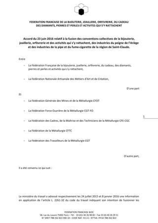 1
FEDERATION FRANCAISE DE LA BIJOUTERIE, JOAILLERIE, ORFEVRERIE, DU CADEAU
DES DIAMANTS, PIERRES ET PERLES ET ACTIVITES QUI S’Y RATTACHENT
Accord du 23 juin 2016 relatif à la fusion des conventions collectives de la bijouterie,
joaillerie, orfèvrerie et des activités qui s’y rattachent, des industries du peigne de l’Ariège
et des industries de la pipe et du fume-cigarette de la région de Saint-Claude.
Entre
- La Fédération Française de la bijouterie, joaillerie, orfèvrerie, du cadeau, des diamants,
pierres et perles et activités qui s’y rattachent,
- La Fédération Nationale Artisanale des Métiers d’Art et de Création,
D’une part
Et
- La Fédération Générale des Mines et de la Métallurgie CFDT
- La Fédération Force Ouvrière de la Métallurgie CGT-FO
- La Fédération des Cadres, de la Maîtrise et des Techniciens de la Métallurgie CFE-CGC
- La Fédération de la Métallurgie CFTC
- La Fédération des Travailleurs de la Métallurgie CGT
D’autre part,
Il a été convenu ce qui suit :
Le ministère du travail a adressé respectivement les 24 juillet 2015 et 8 janvier 2016 une information
en application de l’article L. 2261-32 du code du travail indiquant son intention de fusionner les
FEDERATION FRANCAISE BJOC
58, rue du Louvre 75002 Paris – Tél : 33 (0)1 40 26 98 00 – Fax 33 (0) 40 26 29 51
N° SIRET 788 262 822 000 18 – CODE NAF: 911 A – N°TVA: FR 64 788 262 822
 