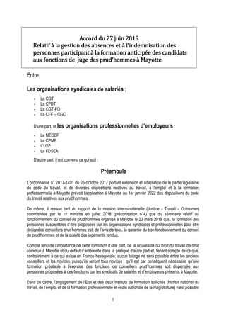 1
Accord du 27 juin 2019
Relatif à la gestion des absences et à l’indemnisation des
personnes participant à la formation anticipée des candidats
aux fonctions de juge des prud’hommes à Mayotte
Entre
Les organisations syndicales de salariés ;
- La CGT
- La CFDT
- La CGT-FO
- La CFE – CGC
D’une part, et les organisations professionnelles d’employeurs ;
- Le MEDEF
- La CPME
- L’U2P
- La FDSEA
D’autre part, il est convenu ce qui suit :
Préambule
L’ordonnance n° 2017-1491 du 25 octobre 2017 portant extension et adaptation de la partie législative
du code du travail, et de diverses dispositions relatives au travail, à l'emploi et à la formation
professionnelle à Mayotte prévoit l’application à Mayotte au 1er janvier 2022 des dispositions du code
du travail relatives aux prud’hommes.
De même, il ressort tant du rapport de la mission interministérielle (Justice - Travail - Outre-mer)
commandée par le 1er ministre en juillet 2018 (préconisation n°4) que du séminaire relatif au
fonctionnement du conseil de prud’hommes organisé à Mayotte le 23 mars 2019 que, la formation des
personnes susceptibles d’être proposées par les organisations syndicales et professionnelles pour être
désignées conseillers prud’hommes est, de l’avis de tous, la garantie du bon fonctionnement du conseil
de prud’hommes et de la qualité des jugements rendus.
Compte tenu de l’importance de cette formation d’une part, de la nouveauté du droit du travail de droit
commun à Mayotte et du défaut d’antériorité dans la pratique d’autre part et, tenant compte de ce que,
contrairement à ce qui existe en France hexagonale, aucun tuilage ne sera possible entre les anciens
conseillers et les novices, puisqu’ils seront tous novices ; qu’il est par conséquent nécessaire qu’une
formation préalable à l’exercice des fonctions de conseillers prud’hommes soit dispensée aux
personnes proposées à ces fonctions par les syndicats de salariés et d’employeurs présents à Mayotte.
Dans ce cadre, l’engagement de l’Etat et des deux instituts de formation sollicités (Institut national du
travail, de l’emploi et de la formation professionnelle et école nationale de la magistrature) n’est possible
 