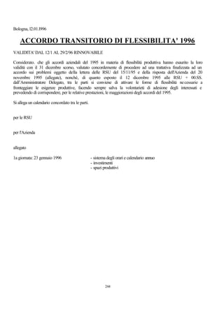 Bologna, l2.01.l996

    ACCORDO TRANSITORIO DI FLESSIBILITA' 1996
VALIDITA' DAL 12/1 AL 29/2/96 RINNOVABILE

Considerato. che gli accordi aziendali del 1995 in materia di flessibilità produttiva hanno esaurito la loro
validità con il 31 dicembre scorso, valutato concordemente di procedere ad una trattativa finalizzata ad un
accordo sui problemi oggetto della lettera delle RSU del 15/11/95 e della risposta dell'Azienda del 20
novembre 1995 (allegate), nonché‚ di quanto esposto il 12 dicembre 1995 alle RSU + 00.SS.
dall’Amministratore Delegato, tra le parti si conviene di attivare le forme di flessibilità ne cessarie a
fronteggiare le esigenze produttive, facendo sempre salva la volontarietà di adesione degli interessati e
prevedendo di corrispondere, per le relative prestazioni, le maggiorazioni degli accordi del 1995.

Si allega un calendario concordato tra le parti.


per le RSU


per l'Azienda


allegato

1a giornata: 23 gennaio 1996                       - sistema degli orari e calendario annuo
                                                   - investimenti
                                                   - spazi produttivi




                                                            244
 