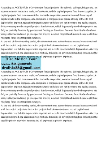 According to ACCT567, in a Government funded projects like schools, colleges, bridges etc., an
accountant must maintain a variety of accounts, and the capital projects fund is no exception. A
capital projects fund is an account that tracks the acquisition, construction and financing of
capital assets in the company. At a minimum, a company must record closing entries to post
depreciation expense, recognize interest expense and close out net income to the equity account.
Every company needs a capital projects fund account, which is generally used when projects are
fully or partially financed by government funding or donations. Because these funds often have
strings attached and must go to a specific project, a capital project fund makes it easy to attribute
restricted funds to appropriate expenses.
At the end of the accounting period, the accountant must accrue interest on any loans associated
with the capital projects to the capital project fund. Accountant must record capital asset
depreciation is a debit to depreciation expense and a credit to accumulated depreciation. At every
accounting period, the accountant will post any donations or government funding concerning the
specific project as project revenue and all expenses as project expenses.
Solution
According to ACCT567, in a Government funded projects like schools, colleges, bridges etc., an
accountant must maintain a variety of accounts, and the capital projects fund is no exception. A
capital projects fund is an account that tracks the acquisition, construction and financing of
capital assets in the company. At a minimum, a company must record closing entries to post
depreciation expense, recognize interest expense and close out net income to the equity account.
Every company needs a capital projects fund account, which is generally used when projects are
fully or partially financed by government funding or donations. Because these funds often have
strings attached and must go to a specific project, a capital project fund makes it easy to attribute
restricted funds to appropriate expenses.
At the end of the accounting period, the accountant must accrue interest on any loans associated
with the capital projects to the capital project fund. Accountant must record capital asset
depreciation is a debit to depreciation expense and a credit to accumulated depreciation. At every
accounting period, the accountant will post any donations or government funding concerning the
specific project as project revenue and all expenses as project expenses.
 