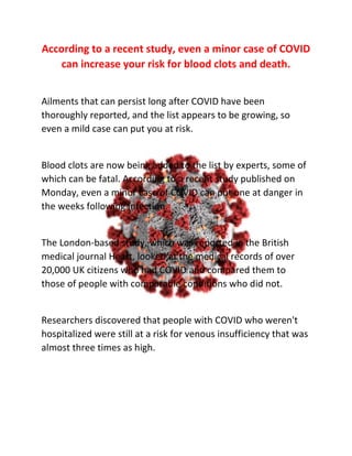 According to a recent study, even a minor case of COVID
can increase your risk for blood clots and death.
Ailments that can persist long after COVID have been
thoroughly reported, and the list appears to be growing, so
even a mild case can put you at risk.
Blood clots are now being added to the list by experts, some of
which can be fatal. According to a recent study published on
Monday, even a minor case of COVID can put one at danger in
the weeks following infection.
The London-based study, which was reported in the British
medical journal Heart, looked at the medical records of over
20,000 UK citizens who had COVID and compared them to
those of people with comparable conditions who did not.
Researchers discovered that people with COVID who weren't
hospitalized were still at a risk for venous insufficiency that was
almost three times as high.
 
