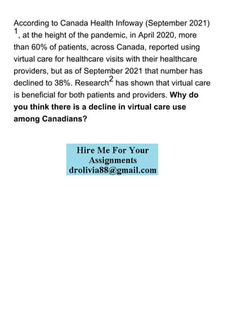 According to Canada Health Infoway (September 2021)
1
, at the height of the pandemic, in April 2020, more
than 60% of patients, across Canada, reported using
virtual care for healthcare visits with their healthcare
providers, but as of September 2021 that number has
declined to 38%. Research
2
has shown that virtual care
is beneficial for both patients and providers. Why do
you think there is a decline in virtual care use
among Canadians?
 