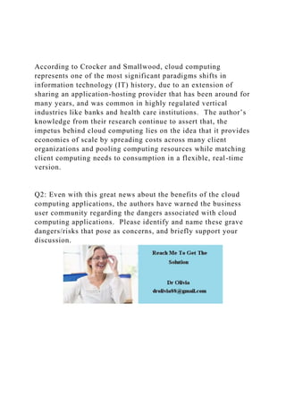 According to Crocker and Smallwood, cloud computing
represents one of the most significant paradigms shifts in
information technology (IT) history, due to an extension of
sharing an application-hosting provider that has been around for
many years, and was common in highly regulated vertical
industries like banks and health care institutions. The author’s
knowledge from their research continue to assert that, the
impetus behind cloud computing lies on the idea that it provides
economies of scale by spreading costs across many client
organizations and pooling computing resources while matching
client computing needs to consumption in a flexible, real-time
version.
Q2: Even with this great news about the benefits of the cloud
computing applications, the authors have warned the business
user community regarding the dangers associated with cloud
computing applications. Please identify and name these grave
dangers/risks that pose as concerns, and briefly support your
discussion.
 