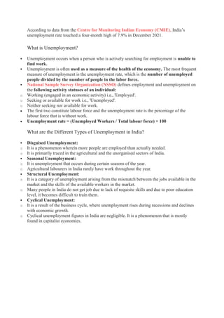 According to data from the Centre for Monitoring Indian Economy (CMIE), India’s
unemployment rate touched a four-month high of 7.9% in December 2021.
What is Unemployment?
 Unemployment occurs when a person who is actively searching for employment is unable to
find work.
 Unemployment is often used as a measure of the health of the economy. The most frequent
measure of unemployment is the unemployment rate, which is the number of unemployed
people divided by the number of people in the labor force.
 National Sample Survey Organization (NSSO) defines employment and unemployment on
the following activity statuses of an individual:
o Working (engaged in an economic activity) i.e., 'Employed'.
o Seeking or available for work i.e., 'Unemployed'.
o Neither seeking nor available for work.
 The first two constitute labour force and the unemployment rate is the percentage of the
labour force that is without work.
 Unemployment rate = (Unemployed Workers / Total labour force) × 100
What are the Different Types of Unemployment in India?
 Disguised Unemployment:
o It is a phenomenon wherein more people are employed than actually needed.
o It is primarily traced in the agricultural and the unorganised sectors of India.
 Seasonal Unemployment:
o It is unemployment that occurs during certain seasons of the year.
o Agricultural labourers in India rarely have work throughout the year.
 Structural Unemployment:
o It is a category of unemployment arising from the mismatch between the jobs available in the
market and the skills of the available workers in the market.
o Many people in India do not get job due to lack of requisite skills and due to poor education
level, it becomes difficult to train them.
 Cyclical Unemployment:
o It is a result of the business cycle, where unemployment rises during recessions and declines
with economic growth.
o Cyclical unemployment figures in India are negligible. It is a phenomenon that is mostly
found in capitalist economies.
 