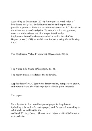 According to Davenport (2014) the organizational value of
healthcare analytics, both determination and importance,
provide a potential increase in annual revenue and ROI based on
the value and use of analytics. To complete this assignment,
research and evaluate the challenges faced in the
implementation of healthcare analytics in the Health Care
Organization (HCO) or health care industry using the following
tools:
The Healthcare Value Framework (Davenport, 2014).
The Value Life Cycle (Davenport, 2014).
The paper must also address the following:
Application of PICO (problem, intervention, comparison group,
and outcomes) to the challenge identified in your research.
The paper:
Must be two to four double-spaced pages in length (not
including title and references pages) and formatted according to
APA style as outlined in the
Ashford Writing Center. (Links to an external site.)Links to an
external site.
 
