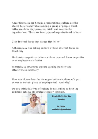 According to Edgar Schein, organizational culture are the
shared beliefs and values among a group of people which
influences how they perceive, think, and react in the
organization. There are four types of organizational culture:
Clan-Internal focus that values flexibility
Adhocracy-A risk taking culture with an external focus on
flexibility
Market-A competitive culture with an external focus on profits
over employee satisfaction
Hierarchy-A structured culture valuing stability and
effectiveness internally
How would you describe the organizational culture of a pr
evious or current place of employment? And why?
Do you think this type of culture is best suited to help the
company achieve its strategic goals? Explain.
 