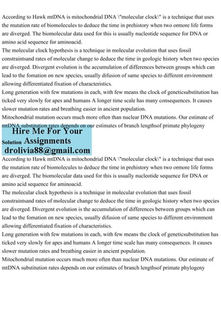 According to Hawk mtDNA is mitochondrial DNA "molecular clock" is a technique that uses
the mutation rate of biomolecules to deduce the time in prehistory when two ormore life forms
are diverged. The biomolecular data used for this is usually nucleotide sequence for DNA or
amino acid sequence for aminoacid.
The molecular clock hypothesis is a technique in molecular evolution that uses fossil
constraintsand rates of molecular change to deduce the time in geologic history when two species
are diverged. Divergent evolution is the accumulation of differences between groups which can
lead to the fomation on new species, usually difusion of same species to different environment
allowing differentiated fixation of characteristics.
Long generation with few mutations in each, with few means the clock of geneticsubstitution has
ticked very slowly for apes and humans A longer time scale has many consequences. It causes
slower mutation rates and breathing easier in ancient population.
Mitochondrial mutation occurs much more often than nuclear DNA mutations. Our estimate of
mtDNA substitution rates depends on our estimates of branch lengthsof primate phylogeny
Solution
According to Hawk mtDNA is mitochondrial DNA "molecular clock" is a technique that uses
the mutation rate of biomolecules to deduce the time in prehistory when two ormore life forms
are diverged. The biomolecular data used for this is usually nucleotide sequence for DNA or
amino acid sequence for aminoacid.
The molecular clock hypothesis is a technique in molecular evolution that uses fossil
constraintsand rates of molecular change to deduce the time in geologic history when two species
are diverged. Divergent evolution is the accumulation of differences between groups which can
lead to the fomation on new species, usually difusion of same species to different environment
allowing differentiated fixation of characteristics.
Long generation with few mutations in each, with few means the clock of geneticsubstitution has
ticked very slowly for apes and humans A longer time scale has many consequences. It causes
slower mutation rates and breathing easier in ancient population.
Mitochondrial mutation occurs much more often than nuclear DNA mutations. Our estimate of
mtDNA substitution rates depends on our estimates of branch lengthsof primate phylogeny
 