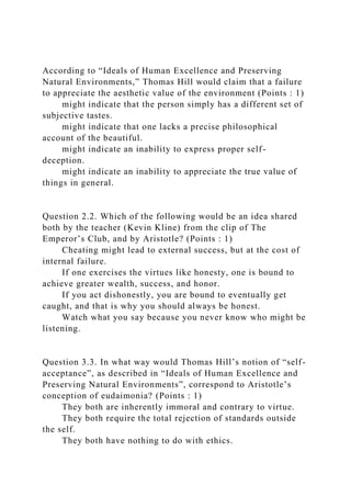 According to “Ideals of Human Excellence and Preserving
Natural Environments,” Thomas Hill would claim that a failure
to appreciate the aesthetic value of the environment (Points : 1)
might indicate that the person simply has a different set of
subjective tastes.
might indicate that one lacks a precise philosophical
account of the beautiful.
might indicate an inability to express proper self-
deception.
might indicate an inability to appreciate the true value of
things in general.
Question 2.2. Which of the following would be an idea shared
both by the teacher (Kevin Kline) from the clip of The
Emperor’s Club, and by Aristotle? (Points : 1)
Cheating might lead to external success, but at the cost of
internal failure.
If one exercises the virtues like honesty, one is bound to
achieve greater wealth, success, and honor.
If you act dishonestly, you are bound to eventually get
caught, and that is why you should always be honest.
Watch what you say because you never know who might be
listening.
Question 3.3. In what way would Thomas Hill’s notion of “self-
acceptance”, as described in “Ideals of Human Excellence and
Preserving Natural Environments”, correspond to Aristotle’s
conception of eudaimonia? (Points : 1)
They both are inherently immoral and contrary to virtue.
They both require the total rejection of standards outside
the self.
They both have nothing to do with ethics.
 
