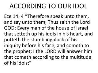 ACCORDING TO OUR IDOL
Eze 14: 4 “Therefore speak unto them,
and say unto them, Thus saith the Lord
GOD; Every man of the house of Israel
that setteth up his idols in his heart, and
putteth the stumblingblock of his
iniquity before his face, and cometh to
the prophet; I the LORD will answer him
that cometh according to the multitude
of his idols;”
 