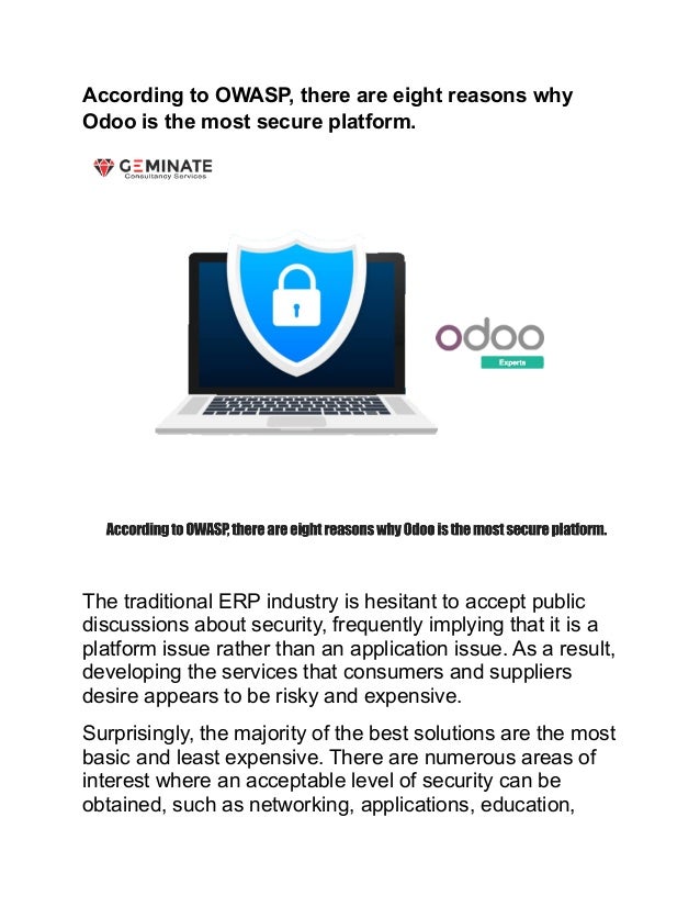According to OWASP, there are eight reasons why
Odoo is the most secure platform.
The traditional ERP industry is hesitant to accept public
discussions about security, frequently implying that it is a
platform issue rather than an application issue. As a result,
developing the services that consumers and suppliers
desire appears to be risky and expensive.
Surprisingly, the majority of the best solutions are the most
basic and least expensive. There are numerous areas of
interest where an acceptable level of security can be
obtained, such as networking, applications, education,
 