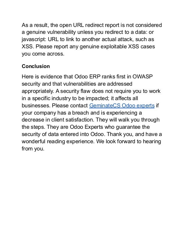 As a result, the open URL redirect report is not considered
a genuine vulnerability unless you redirect to a data: or
javascript: URL to link to another actual attack, such as
XSS. Please report any genuine exploitable XSS cases
you come across.
Conclusion
Here is evidence that Odoo ERP ranks first in OWASP
security and that vulnerabilities are addressed
appropriately. A security flaw does not require you to work
in a specific industry to be impacted; it affects all
businesses. Please contact GeminateCS Odoo experts if
your company has a breach and is experiencing a
decrease in client satisfaction. They will walk you through
the steps. They are Odoo Experts who guarantee the
security of data entered into Odoo. Thank you, and have a
wonderful reading experience. We look forward to hearing
from you.
 