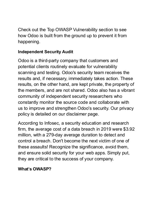 Check out the Top OWASP Vulnerability section to see
how Odoo is built from the ground up to prevent it from
happening.
Independent Security Audit
Odoo is a third-party company that customers and
potential clients routinely evaluate for vulnerability
scanning and testing. Odoo's security team receives the
results and, if necessary, immediately takes action. These
results, on the other hand, are kept private, the property of
the members, and are not shared. Odoo also has a vibrant
community of independent security researchers who
constantly monitor the source code and collaborate with
us to improve and strengthen Odoo's security. Our privacy
policy is detailed on our disclaimer page.
According to Infosec, a security education and research
firm, the average cost of a data breach in 2019 were $3.92
million, with a 279-day average duration to detect and
control a breach. Don't become the next victim of one of
these assaults! Recognize the significance, avoid them,
and ensure solid security for your web apps. Simply put,
they are critical to the success of your company.
What’s OWASP?
 
