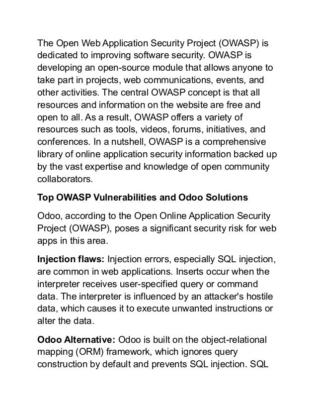 The Open Web Application Security Project (OWASP) is
dedicated to improving software security. OWASP is
developing an open-source module that allows anyone to
take part in projects, web communications, events, and
other activities. The central OWASP concept is that all
resources and information on the website are free and
open to all. As a result, OWASP offers a variety of
resources such as tools, videos, forums, initiatives, and
conferences. In a nutshell, OWASP is a comprehensive
library of online application security information backed up
by the vast expertise and knowledge of open community
collaborators.
Top OWASP Vulnerabilities and Odoo Solutions
Odoo, according to the Open Online Application Security
Project (OWASP), poses a significant security risk for web
apps in this area.
Injection flaws: Injection errors, especially SQL injection,
are common in web applications. Inserts occur when the
interpreter receives user-specified query or command
data. The interpreter is influenced by an attacker's hostile
data, which causes it to execute unwanted instructions or
alter the data.
Odoo Alternative: Odoo is built on the object-relational
mapping (ORM) framework, which ignores query
construction by default and prevents SQL injection. SQL
 