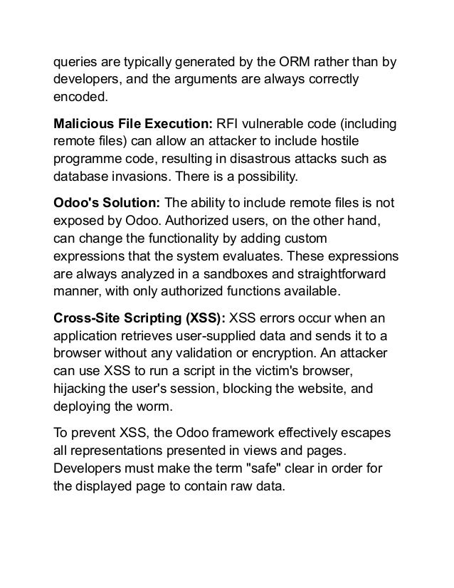 queries are typically generated by the ORM rather than by
developers, and the arguments are always correctly
encoded.
Malicious File Execution: RFI vulnerable code (including
remote files) can allow an attacker to include hostile
programme code, resulting in disastrous attacks such as
database invasions. There is a possibility.
Odoo's Solution: The ability to include remote files is not
exposed by Odoo. Authorized users, on the other hand,
can change the functionality by adding custom
expressions that the system evaluates. These expressions
are always analyzed in a sandboxes and straightforward
manner, with only authorized functions available.
Cross-Site Scripting (XSS): XSS errors occur when an
application retrieves user-supplied data and sends it to a
browser without any validation or encryption. An attacker
can use XSS to run a script in the victim's browser,
hijacking the user's session, blocking the website, and
deploying the worm.
To prevent XSS, the Odoo framework effectively escapes
all representations presented in views and pages.
Developers must make the term "safe" clear in order for
the displayed page to contain raw data.
 