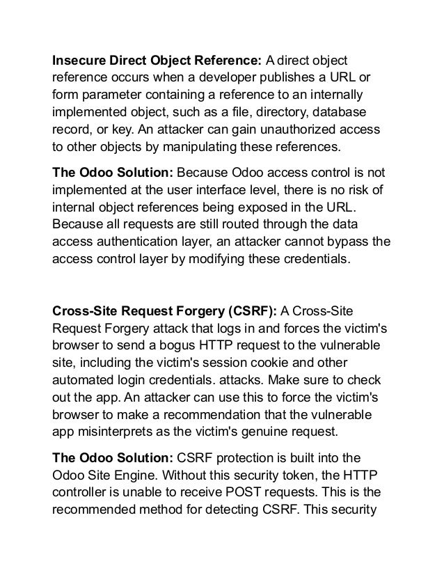 Insecure Direct Object Reference: A direct object
reference occurs when a developer publishes a URL or
form parameter containing a reference to an internally
implemented object, such as a file, directory, database
record, or key. An attacker can gain unauthorized access
to other objects by manipulating these references.
The Odoo Solution: Because Odoo access control is not
implemented at the user interface level, there is no risk of
internal object references being exposed in the URL.
Because all requests are still routed through the data
access authentication layer, an attacker cannot bypass the
access control layer by modifying these credentials.
Cross-Site Request Forgery (CSRF): A Cross-Site
Request Forgery attack that logs in and forces the victim's
browser to send a bogus HTTP request to the vulnerable
site, including the victim's session cookie and other
automated login credentials. attacks. Make sure to check
out the app. An attacker can use this to force the victim's
browser to make a recommendation that the vulnerable
app misinterprets as the victim's genuine request.
The Odoo Solution: CSRF protection is built into the
Odoo Site Engine. Without this security token, the HTTP
controller is unable to receive POST requests. This is the
recommended method for detecting CSRF. This security
 