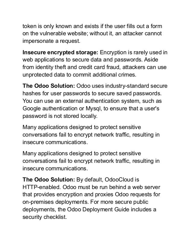 token is only known and exists if the user fills out a form
on the vulnerable website; without it, an attacker cannot
impersonate a request.
Insecure encrypted storage: Encryption is rarely used in
web applications to secure data and passwords. Aside
from identity theft and credit card fraud, attackers can use
unprotected data to commit additional crimes.
The Odoo Solution: Odoo uses industry-standard secure
hashes for user passwords to secure saved passwords.
You can use an external authentication system, such as
Google authentication or Mysql, to ensure that a user's
password is not stored locally.
Many applications designed to protect sensitive
conversations fail to encrypt network traffic, resulting in
insecure communications.
Many applications designed to protect sensitive
conversations fail to encrypt network traffic, resulting in
insecure communications.
The Odoo Solution: By default, OdooCloud is
HTTP-enabled. Odoo must be run behind a web server
that provides encryption and proxies Odoo requests for
on-premises deployments. For more secure public
deployments, the Odoo Deployment Guide includes a
security checklist.
 