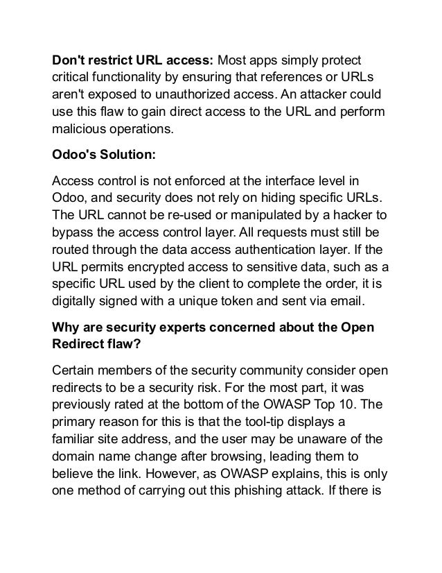 Don't restrict URL access: Most apps simply protect
critical functionality by ensuring that references or URLs
aren't exposed to unauthorized access. An attacker could
use this flaw to gain direct access to the URL and perform
malicious operations.
Odoo's Solution:
Access control is not enforced at the interface level in
Odoo, and security does not rely on hiding specific URLs.
The URL cannot be re-used or manipulated by a hacker to
bypass the access control layer. All requests must still be
routed through the data access authentication layer. If the
URL permits encrypted access to sensitive data, such as a
specific URL used by the client to complete the order, it is
digitally signed with a unique token and sent via email.
Why are security experts concerned about the Open
Redirect flaw?
Certain members of the security community consider open
redirects to be a security risk. For the most part, it was
previously rated at the bottom of the OWASP Top 10. The
primary reason for this is that the tool-tip displays a
familiar site address, and the user may be unaware of the
domain name change after browsing, leading them to
believe the link. However, as OWASP explains, this is only
one method of carrying out this phishing attack. If there is
 