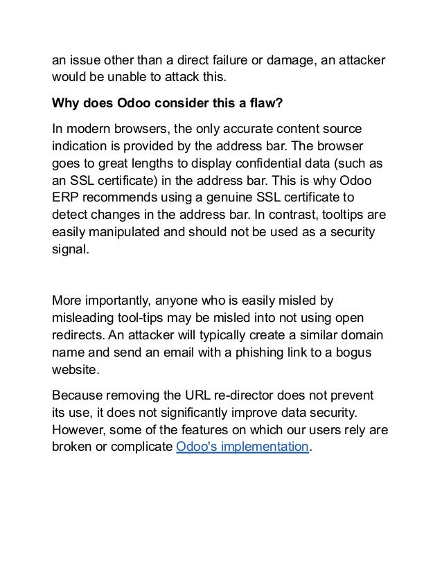 an issue other than a direct failure or damage, an attacker
would be unable to attack this.
Why does Odoo consider this a flaw?
In modern browsers, the only accurate content source
indication is provided by the address bar. The browser
goes to great lengths to display confidential data (such as
an SSL certificate) in the address bar. This is why Odoo
ERP recommends using a genuine SSL certificate to
detect changes in the address bar. In contrast, tooltips are
easily manipulated and should not be used as a security
signal.
More importantly, anyone who is easily misled by
misleading tool-tips may be misled into not using open
redirects. An attacker will typically create a similar domain
name and send an email with a phishing link to a bogus
website.
Because removing the URL re-director does not prevent
its use, it does not significantly improve data security.
However, some of the features on which our users rely are
broken or complicate Odoo's implementation.
 