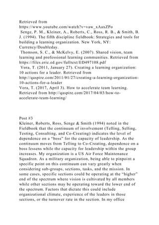 Retrieved from
https://www.youtube.com/watch?v=vaw_xAaxZPo
Senge, P. M., Kleiner, A., Roberts, C., Ross, R. B., & Smith, B.
J. (1994). The fifth discipline fieldbook: Strategies and tools for
building a learning organization. New York, NY:
Currency/Doubleday.
Thomson, S. C., & McKelvy, E. (2007). Shared vision, team
learning and professional learning communities. Retrieved from
https://files.eric.ed.gov/fulltext/ED497108.pdf
Vora, T. (2011, January 27). Creating a learning organization:
10 actions for a leader. Retrieved from
http://qaspire.com/2011/01/27/creating-a-learning-organization-
10-actions-for-a-leader
Vora, T. (2017, April 3). How to accelerate team learning.
Retrieved from http://qaspire.com/2017/04/03/how-to-
accelerate-team-learning/
Post #3
Kleiner, Roberts, Ross, Senge & Smith (1994) noted in the
Fieldbook that the continuum of involvement (Telling, Selling,
Testing, Consulting, and Co-Creating) indicates the level of
dependence on a “boss” for the capacity of leadership. As the
continuum moves from Telling to Co-Creating, dependence on a
boss lessens while the capacity for leadership within the group
increases. My organization is a US Air Force Maintenance
Squadron. As a military organization, being able to pinpoint a
specific point on this continuum can vary greatly when
considering sub-groups, sections, tasks, and the mission. In
some cases, specific sections could be operating at the “higher”
end of the spectrum where vision is cultivated by all members
while other sections may be operating toward the lower end of
the spectrum. Factors that dictate this could include
organizational climate, experience of the leaders in those
sections, or the turnover rate in the section. In my office
 