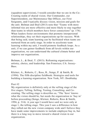 (squadron supervision), I would consider that we are in the Co-
Creating realm of shared vision. Our Commander, our
Superintendent, our Maintenance Ops Officer, our First
Sergeants, and I typically discuss vision, mission and goals for
the unit. Bolman and Deal (2013) note that “Teams with more
informal ties are more effective and more likely to stay together
than teams in which members have fewer connections” (p. 178).
When leaders foster environments that promote interpersonal
relationships, they set their organizations up for success. With
that being said, team learning can be facilitated when teams are
nurtured from an early stage. In order to accelerate team
learning within my unit, I would promote feedback loops. As a
unit, if we can garner feedback from all levels within our
organization, we can understand the cultural climate better and
improve our organization.
Bolman, L., & Deal, T. (2013). Reframing organizations:
artistry, choice, and leadership. San Fransisco, CA: Jossey-
Bass.
Kleiner, A., Roberts, C., Ross, R., Senge, P. & Smith, B.
(1994). The fifth discipline fieldbook: Strategies and tools for
building a learning organization. New York, NY: Doubleday
Post #2
My organization is definitely only at the selling stage of the
five stages; Telling, Selling, Testing, Consulting, and Co-
creating. The selling stage is describes as, “The ‘boss’ knows
what the vision should be, but needs the organization to ‘buy in’
before proceeding (Senge, Kleiner, Roberts, Ross & Smith,
1994, p. 314). A year ago I would have said we were only at
stage 1, the telling stage. This year I saw a difference in how
they rolled out the new vision company wide and I believe they
have made some improvements to include employee buy in, but
there is a long way to move toward a shared vision in our
organization.
 