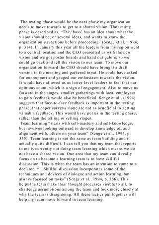 The testing phase would be the next phase my organization
needs to move towards to get to a shared vision. The testing
phase is described as, “The ‘boss’ has an idea about what the
vision should be, or several ideas, and wants to know the
organization’s reactions before proceeding” (Senge et al., 1994,
p. 314). In January this year all the leaders from my region went
to a central location and the CEO presented us with the new
vision and we got poster boards and hand out galore, so we
could go back and tell the vision to our team. To move our
organization forward the CEO should have brought a draft
version to the meeting and gathered input. He could have asked
for our support and gauged our enthusiasm towards the vision.
It would have allowed us as lower level leaders to feel that our
opinions count, which is a sign of engagement. Also to move us
forward in the stages, smaller gatherings with local employees
to gain feedback would also be beneficial. Senge et al., (1994)
suggests that face-to-face feedback is important in the testing
phase, that paper surveys alone are not as beneficial to getting
valuable feedback. This would have put us in the testing phase,
rather than the telling or selling stages.
Team learning “starts with self-mastery and self-knowledge,
but involves looking outward to develop knowledge of, and
alignment with, others on your team” (Senge et al., 1994, p.
355). Team learning is not the same as team building and it
actually quite difficult. I can tell you that my team that reports
to me is currently not doing team learning which means we do
not have a shared vision. One area that my team could really
focus on to become a learning team is to have skillful
discussion. This is when the team has an intention to come to a
decision. “…Skillful discussion incorporates some of the
techniques and devices of dialogue and action learning, but
always focused on tasks” (Senge et al., 1994, p. 386). This
helps the team make their thought processes visible to all, to
challenge assumptions among the team and look more closely at
why the team is disagreeing. All these tactics put together will
help my team move forward in team learning.
 