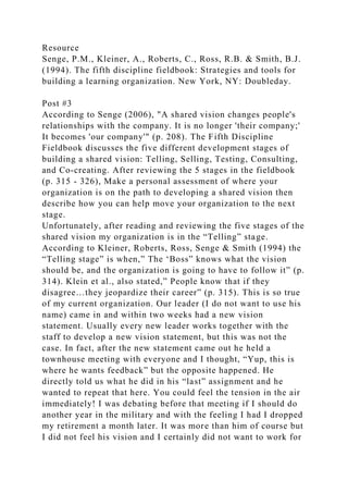 Resource
Senge, P.M., Kleiner, A., Roberts, C., Ross, R.B. & Smith, B.J.
(1994). The fifth discipline fieldbook: Strategies and tools for
building a learning organization. New York, NY: Doubleday.
Post #3
According to Senge (2006), "A shared vision changes people's
relationships with the company. It is no longer 'their company;'
It becomes 'our company'" (p. 208). The Fifth Discipline
Fieldbook discusses the five different development stages of
building a shared vision: Telling, Selling, Testing, Consulting,
and Co-creating. After reviewing the 5 stages in the fieldbook
(p. 315 - 326), Make a personal assessment of where your
organization is on the path to developing a shared vision then
describe how you can help move your organization to the next
stage.
Unfortunately, after reading and reviewing the five stages of the
shared vision my organization is in the “Telling” stage.
According to Kleiner, Roberts, Ross, Senge & Smith (1994) the
“Telling stage” is when,” The ‘Boss” knows what the vision
should be, and the organization is going to have to follow it” (p.
314). Klein et al., also stated,” People know that if they
disagree…they jeopardize their career” (p. 315). This is so true
of my current organization. Our leader (I do not want to use his
name) came in and within two weeks had a new vision
statement. Usually every new leader works together with the
staff to develop a new vision statement, but this was not the
case. In fact, after the new statement came out he held a
townhouse meeting with everyone and I thought, “Yup, this is
where he wants feedback” but the opposite happened. He
directly told us what he did in his “last” assignment and he
wanted to repeat that here. You could feel the tension in the air
immediately! I was debating before that meeting if I should do
another year in the military and with the feeling I had I dropped
my retirement a month later. It was more than him of course but
I did not feel his vision and I certainly did not want to work for
 
