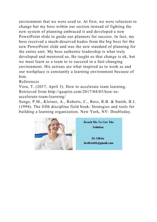 environment that we were used to. At first, we were reluctant to
change but my boss within our section instead of fighting the
new system of planning embraced it and developed a new
PowerPoint slide to guide our planners for success. In fact, my
boss received a much-deserved kudos from the big boss for the
new PowerPoint slide and was the new standard of planning for
the entire unit. My boss authentic leadership is what truly
developed and mentored us, He taught us that change is ok, but
we must learn as a team to to succeed in a fast-changing
environment. His actions are what inspired us to work as and
our workplace is constantly a learning environment because of
him.
References
Vora, T. (2017, April 3). How to accelerate team learning.
Retrieved from http://qaspire.com/2017/04/03/how-to-
accelerate-team-learning/
Senge, P.M., Kleiner, A., Roberts, C., Ross, R.B. & Smith, B.J.
(1994). The fifth discipline field book: Strategies and tools for
building a learning organization. New York, NY: Doubleday.
 