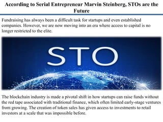According to Serial Entrepreneur Marvin Steinberg, STOs are the
Future
Fundraising has always been a difficult task for startups and even established
companies. However, we are now moving into an era where access to capital is no
longer restricted to the elite.
The blockchain industry is made a pivotal shift in how startups can raise funds without
the red tape associated with traditional finance, which often limited early-stage ventures
from growing. The creation of token sales has given access to investments to retail
investors at a scale that was impossible before.
 