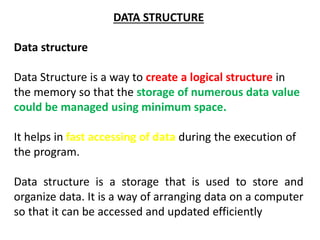DATA STRUCTURE
Data structure
Data Structure is a way to create a logical structure in
the memory so that the storage of numerous data value
could be managed using minimum space.
It helps in fast accessing of data during the execution of
the program.
Data structure is a storage that is used to store and
organize data. It is a way of arranging data on a computer
so that it can be accessed and updated efficiently
 