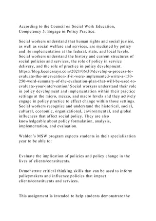 According to the Council on Social Work Education,
Competency 5: Engage in Policy Practice:
Social workers understand that human rights and social justice,
as well as social welfare and services, are mediated by policy
and its implementation at the federal, state, and local levels.
Social workers understand the history and current structures of
social policies and services, the role of policy in service
delivery, and the role of practice in policy development.
https://blog.keenessays.com/2021/06/30/develop-a-process-to-
evaluate-the-intervention-if-it-were-implemented-write-a-150-
250-word-summary-of-the-evaluation-plan-that-will-be-used-to-
evaluate-your-intervention/ Social workers understand their role
in policy development and implementation within their practice
settings at the micro, mezzo, and macro levels and they actively
engage in policy practice to effect change within those settings.
Social workers recognize and understand the historical, social,
cultural, economic, organizational, environmental, and global
influences that affect social policy. They are also
knowledgeable about policy formulation, analysis,
implementation, and evaluation.
Walden’s MSW program expects students in their specialization
year to be able to:
Evaluate the implication of policies and policy change in the
lives of clients/constituents.
Demonstrate critical thinking skills that can be used to inform
policymakers and influence policies that impact
clients/constituents and services.
This assignment is intended to help students demonstrate the
 