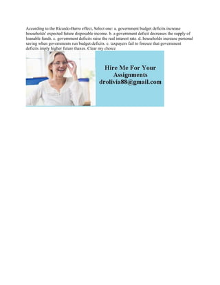 According to the Ricardo-Barro effect, Select one: a. government budget deficits increase
households' expected future disposable income. b. a government deficit decreases the supply of
loanable funds. c. government deficits raise the real interest rate. d. households increase personal
saving when governments run budget deficits. e. taxpayers fail to foresee that government
deficits imply higher future thaxes. Clear my choice
 
