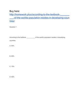 Buy here:
http://homework.plus/according-to-the-textbook-_______
___-of-the-worlds-population-resides-in-developing-coun
tries/
Question 1
According to the textbook, __________ of the world's population resides in developing
countries.
A. 40%
B. 60%
C. 70%
D. 80%
 