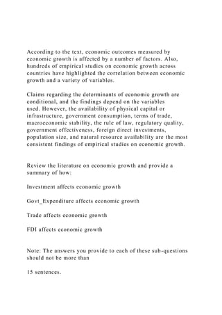 According to the text, economic outcomes measured by
economic growth is affected by a number of factors. Also,
hundreds of empirical studies on economic growth across
countries have highlighted the correlation between economic
growth and a variety of variables.
Claims regarding the determinants of economic growth are
conditional, and the findings depend on the variables
used. However, the availability of physical capital or
infrastructure, government consumption, terms of trade,
macroeconomic stability, the rule of law, regulatory quality,
government effectiveness, foreign direct investments,
population size, and natural resource availability are the most
consistent findings of empirical studies on economic growth.
Review the literature on economic growth and provide a
summary of how:
Investment affects economic growth
Govt_Expenditure affects economic growth
Trade affects economic growth
FDI affects economic growth
Note: The answers you provide to each of these sub-questions
should not be more than
15 sentences.
 