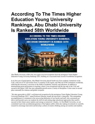 According To The Times Higher
Education Young University
Rankings, Abu Dhabi University
Is Ranked 58th Worldwide
Abu Dhabi University (ADU) has once again received recognition from the prestigious Times Higher
Education Young University Rankings 2023, building on a successful track record of worldwide recognition.
In its first year of participation, Abu Dhabi University placed fourth out of ten academic institutions in the
UAE, sixth out of 167 universities from 15 countries in the region, and 58th out of 963 institutions worldwide,
reflecting the university’s successes in the fields of academia, research, and education. In addition to
demonstrating great performance in teaching, where it was recognised with the top rank in the UAE and
second in the region, ADU has seen substantial growth across a variety of disciplines. It also came in second
place nationally for citations and global viewpoint.
“We take great pride in ADU’s well-deserved recognition by the prestigious Times Higher Education Young
University Rankings 2023,” stated Professor Ghassan Aouad, the university’s chancellor. This outstanding
accomplishment is a testament to the unwavering dedication of our faculty and staff, who consistently go
above and beyond to give our students the skill set and cutting-edge educational approaches they need to
succeed in their future career markets and emerge as tomorrow’s leaders. At Abu Dhabi University, we are
committed to provide accredited programmes of the highest calibre while also making investments in scientific
research to encourage innovation and develop a culture of creative thinking among our teachers and students.
 