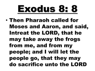 Exodus 8: 8
• Then Pharaoh called for
  Moses and Aaron, and said,
  Intreat the LORD, that he
  may take away the frogs
  from me, and from my
  people; and I will let the
  people go, that they may
  do sacrifice unto the LORD
 