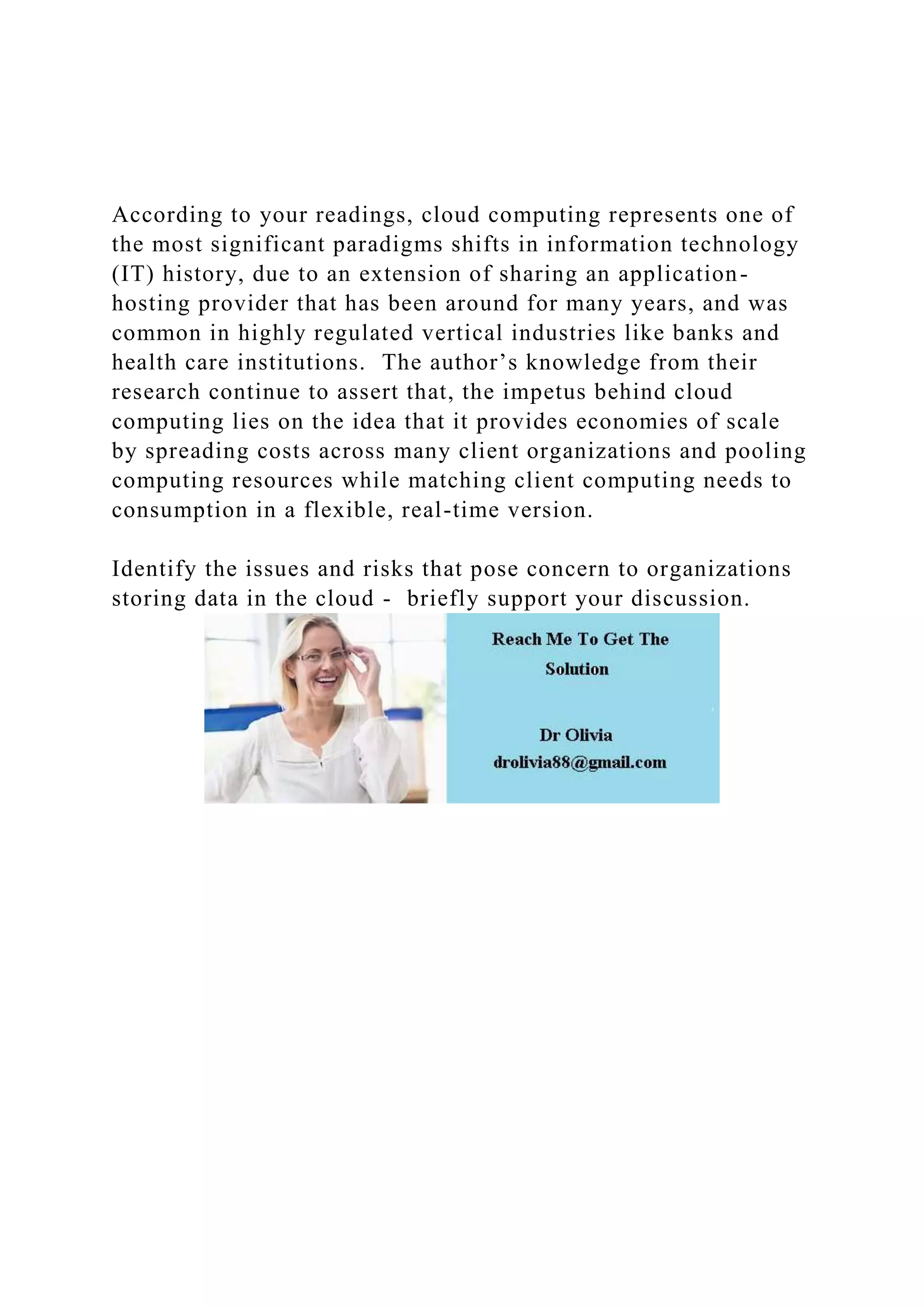 According to your readings, cloud computing represents one of
the most significant paradigms shifts in information technology
(IT) history, due to an extension of sharing an application-
hosting provider that has been around for many years, and was
common in highly regulated vertical industries like banks and
health care institutions. The author’s knowledge from their
research continue to assert that, the impetus behind cloud
computing lies on the idea that it provides economies of scale
by spreading costs across many client organizations and pooling
computing resources while matching client computing needs to
consumption in a flexible, real-time version.
Identify the issues and risks that pose concern to organizations
storing data in the cloud - briefly support your discussion.
