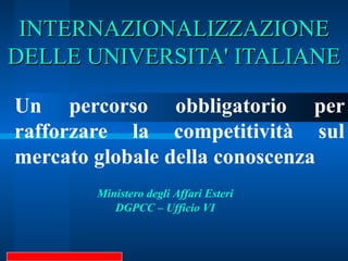 INTERNAZIONALIZZAZIONE DELLE UNIVERSITA' ITALIANE Un percorso obbligatorio per rafforzare la competitività sul mercato globale della conoscenza Ministero degli Affari Esteri DGPCC – Ufficio VI 