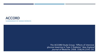 ACCORD
The ACCORD Study Group. “Effects of intensive
glucose lowering in Type 2 Diabetes” New England
Journal of Medicine. 2008. 358(24):2545-59.
SUMMARIZED BY MARIA MORKOS
 