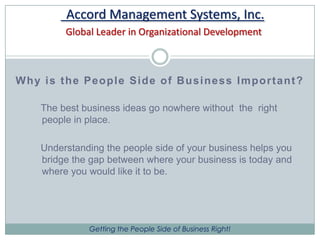 Accord Management Systems, Inc. Global Leader in Organizational DevelopmentWhy is the People Side of Business Important?The best business ideas go nowhere without  the  right people in place.    Understanding the people side of your business helps you bridge the gap between where your business is today and where you would like it to be. 