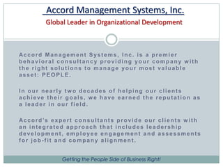 Accord Management Systems, Inc.Global Leader in Organizational DevelopmentAccord Management Systems, Inc. is a premier behavioral consultancy providing your company with the right solutions to manage your most valuable asset: PEOPLE.In our nearly two decades of helping our clients achieve their goals, we have earned the reputation as a leader in our field.Accord’s expert consultants provide our clients with an integrated approach that includes leadership development, employee engagement and assessments for job-fit and company alignment.