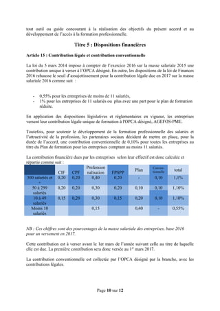 tout outil ou guide concourant à la réalisation des objectifs du présent accord et au
développement de l’accès à la formation professionnelle.
Titre 5 : Dispositions financières
Article 15 : Contribution légale et contribution conventionnelle
La loi du 5 mars 2014 impose à compter de l’exercice 2016 sur la masse salariale 2015 une
contribution unique à verser à l’OPCA désigné. En outre, les dispositions de la loi de Finances
2016 rehausse le seuil d’assujettissement pour la contribution légale due en 2017 sur la masse
salariale 2016 comme suit :
- 0,55% pour les entreprises de moins de 11 salariés,
- 1% pour les entreprises de 11 salariés ou plus avec une part pour le plan de formation
réduite.
En application des dispositions législatives et réglementaires en vigueur, les entreprises
versent leur contribution légale unique de formation à l'OPCA désigné, AGEFOS-PME.
Toutefois, pour soutenir le développement de la formation professionnelle des salariés et
l’attractivité de la profession, les partenaires sociaux décident de mettre en place, pour la
durée de l’accord, une contribution conventionnelle de 0,10% pour toutes les entreprises au
titre du Plan de formation pour les entreprises comptant au moins 11 salariés.
La contribution financière dues par les entreprises selon leur effectif est donc calculée et
répartie comme suit :
CIF CPF
Profession
nalisation FPSPP
Plan
Conven-
tionnelle total
300 salariés et
+
0,20 0,20 0,40 0,20 - 0,10 1,1%
50 à 299
salariés
0,20 0,20 0,30 0,20 0,10 0,10 1,10%
10 à 49
salariés
0,15 0,20 0,30 0,15 0,20 0,10 1,10%
Moins 10
salariés
0,15 0,40 - 0,55%
NB : Ces chiffres sont des pourcentages de la masse salariale des entreprises, base 2016
pour un versement en 2017.
Cette contribution est à verser avant le 1er mars de l’année suivant celle au titre de laquelle
elle est due. La première contribution sera donc versée au 1er
mars 2017.
La contribution conventionnelle est collectée par l’OPCA désigné par la branche, avec les
contributions légales.
Page 10 sur 12
 