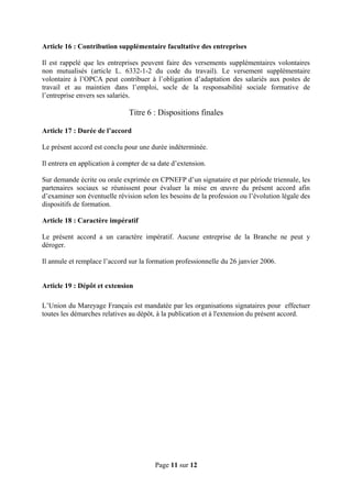 Article 16 : Contribution supplémentaire facultative des entreprises
Il est rappelé que les entreprises peuvent faire des versements supplémentaires volontaires
non mutualisés (article L. 6332-1-2 du code du travail). Le versement supplémentaire
volontaire à l’OPCA peut contribuer à l’obligation d’adaptation des salariés aux postes de
travail et au maintien dans l’emploi, socle de la responsabilité sociale formative de
l’entreprise envers ses salariés.
Titre 6 : Dispositions finales
Article 17 : Durée de l’accord
Le présent accord est conclu pour une durée indéterminée.
Il entrera en application à compter de sa date d’extension.
Sur demande écrite ou orale exprimée en CPNEFP d’un signataire et par période triennale, les
partenaires sociaux se réunissent pour évaluer la mise en œuvre du présent accord afin
d’examiner son éventuelle révision selon les besoins de la profession ou l’évolution légale des
dispositifs de formation.
Article 18 : Caractère impératif
Le présent accord a un caractère impératif. Aucune entreprise de la Branche ne peut y
déroger.
Il annule et remplace l’accord sur la formation professionnelle du 26 janvier 2006.
Article 19 : Dépôt et extension
L’Union du Mareyage Français est mandatée par les organisations signataires pour effectuer
toutes les démarches relatives au dépôt, à la publication et à l'extension du présent accord.
Page 11 sur 12
 