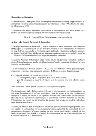 Dispositions préliminaires
Le présent accord s’applique à toutes les entreprises entrant dans le champ d’application de la
convention collective nationale des mareyeurs-expéditeurs du 15 mai 1990, étendue par arrêté
du 14 septembre 1990.
Le présent accord précise notamment les modalités de mise en œuvre de la loi du 5 mars 2014
relative à la formation professionnelle, à l’emploi et à la démocratie sociale.
Titre 1 : Dispositifs de formation ouverts aux salariés
Article 1 : Le Compte Personnel de Formation
Le Compte Personnel de Formation (CPF) se substitue au Droit Individuel à la Formation
(DIF) depuis le 1er
janvier 2015. Il n’est donc plus possible de faire une demande de formation
au titre du Droit Individuel à la Formation depuis cette date. Néanmoins, les heures acquises
au titre du Droit Individuel à la Formation sont sauvegardées et peuvent être utilisées jusqu’au
31 décembre 2020 aux conditions du Compte Personnel de Formation.
Le Compte Personnel de Formation est un compte attaché à la personne comptabilisé en heure
et mobilisé par la personne qu’elle soit à la recherche d’emploi ou salariée afin de suivre à son
initiative une formation.
Les bénéficiaires du CPF visés à l’article L.6323-1 du code du travail sont les personnes âgées
d’au moins 16 ans ou à titre dérogatoire les jeunes de 15 ans en contrat d’apprentissage.
Ce compte est alimenté, en heures, à concurrence de :
- 24 heures par an jusqu’à l’acquisition d’un crédit de 120 heures,
- puis 12 heures par an jusqu’à 150 heures hors abondement pour tout salarié à temps
plein.
Pour les salariés à temps partiel, ce crédit est calculé prorata temporis.
Par dérogation aux règles d’alimentation ci-dessus, et pour les salariés qui n’ont pas atteint un
niveau de formation sanctionné par un diplôme classé au niveau V, un titre professionnel
enregistré et classé au niveau V du répertoire national des certifications professionnelles
(RNCP) ou une certification reconnue par la convention collective nationale de branche,
l’alimentation du compte se fait à hauteur de quarante-huit heures par an et le plafond est
porté à quatre cents heures.
En outre, le titulaire du CPF bénéficie d’un service gratuit dématérialisé géré par la Caisse
des dépôts et consignation (www.moncompteformation.gouv.fr.) lui permettant d’avoir
connaissance du nombre d’heures crédités sur son compte après saisie éventuelle de ses
heures acquises au titre du DIF et d’obtenir des informations sur les formations éligibles au
CPF selon son statut et sa domiciliation.
Page 2 sur 12
 