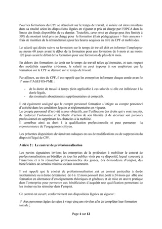 Pour les formations du CPF se déroulant sur le temps de travail, le salaire est alors maintenu
dans sa totalité selon les dispositions légales en vigueur et pris en charge par l’OPCA dans la
limite des fonds disponibles de ce dernier. Toutefois, cette prise en charge peut être limitée à
50% du montant total pris en charge pour la formation (frais pédagogiques + frais annexes +
frais de maintien de la rémunération) pour les heures acquises au titre du CPF et mobilisées.
Le salarié qui désire suivre sa formation sur le temps de travail doit en informer l’employeur
au moins 60 jours avant le début de la formation pour une formation de 6 mois et au moins
120 jours avant le début de la formation pour une formation de plus de 6 mois.
En dehors des formations de droit sur le temps de travail telles qu’énoncées, et sans respect
des modalités rappelées ci-dessus, le salarié ne peut imposer à son employeur que la
formation sur le CPF se déroule sur le temps de travail.
Par ailleurs, au titre du CPF, il est rappelé que les entreprises informent chaque année avant le
1er
mars l’AGEFOS-PME :
- de la durée de travail à temps plein applicable à ces salariés si elle est inférieure à la
durée légale,
- des éventuels abondements supplémentaires et correctifs.
Il est également souligné que le compte personnel formation s’intègre au compte personnel
d’activité dans les conditions légales et règlementaires en vigueur.
Le compte personnel d’activité a pour objectifs, par l’utilisation des droits qui y sont inscrits,
de renforcer l’autonomie et la liberté d’action de son titulaire et de sécuriser son parcours
professionnel en supprimant les obstacles à la mobilité.
Il contribue ainsi au droit à la qualification professionnelle et peut permettre la
reconnaissance de l’engagement citoyen.
Les présentes dispositions deviendront caduques en cas de modifications ou de suppression du
dispositif légal de CPF.
Article 2 : Le contrat de professionnalisation
Les parties signataires invitent les entreprises de la profession à mobiliser le contrat de
professionnalisation au bénéfice de tous les publics visés par ce dispositif, lequel concoure à
l’insertion et à la réinsertion professionnelles des jeunes, des demandeurs d’emploi, des
bénéficiaires de certains minima sociaux notamment.
Il est rappelé que le contrat de professionnalisation est un contrat particulier à durée
indéterminée ou à durée déterminée de 6 à 12 mois pouvant être porté à 24 mois qui allie une
formation en alternance d’enseignements théoriques et généraux et de mise en œuvre pratique
dans l’entreprise pour permettre aux bénéficiaires d’acquérir une qualification permettant de
les insérer ou les réinsérer dans l’emploi.
Ce contrat est ouvert, conformément aux dispositions légales en vigueur :
1° Aux personnes âgées de seize à vingt-cinq ans révolus afin de compléter leur formation
initiale ;
Page 4 sur 12
 