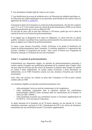 2° Aux demandeurs d'emploi âgés de vingt-six ans et plus ;
3° Aux bénéficiaires du revenu de solidarité active, de l'allocation de solidarité spécifique ou
de l'allocation aux adultes handicapés ou aux personnes ayant bénéficié d'un contrat conclu en
application de l'article L. 5134-19-1 ;
Concernant la durée de la formation en contrat de professionnalisation, elle doit être comprise
entre 15 % et 25 % de la durée totale du contrat de professionnalisation (CDD) ou de l'action
de professionnalisation qui se situe au début du CDI.
En tout état de cause, elle ne peut être inférieure à 150 heures, quelle que soit la durée du
contrat de travail ou de l'action de professionnalisation.
Il est rappelé que la désignation d’un tuteur est obligatoire. Le tuteur doit être un salarié
qualifié, volontaire et justifiant d’une expérience professionnelle d’au moins deux ans dans un
poste en rapport avec l’objectif de professionnalisation.
Le tuteur a pour mission d’accueillir, d’aider, d’informer et de guider le bénéficiaire du
contrat de professionnalisation dans l’entreprise. Il contribue également à l’organisation des
activités, contribue à l’acquisition des savoirs - faire, assure la liaison avec l’organisme de
formation, participe à l’évaluation du suivi de la formation.
Article 3 : La période de professionnalisation
Conformément aux dispositions légales, les périodes de professionnalisation permettent à
certains salariés d’acquérir une qualification permettant de les maintenir dans l’emploi. Elles
ont pour objet de favoriser par des actions de formation le maintien dans l'emploi de salariés
en contrat à durée indéterminée, en contrat unique d’insertion à durée déterminée ou
indéterminée, ou en CDD d’insertion (conclu avec des structures d’insertion par l’activité
économique).
Ainsi, elles sont ouvertes aux salariés en poste dans l’entreprise en CDI ou pour certains
contrats aidés en CDD.
Les formations éligibles aux périodes de professionnalisation sont :
- celles permettant l’accès au socle de connaissances et de compétences,
- celles qualifiantes enregistrées dans le répertoire national des certifications
professionnelles (RNCP), celles reconnues dans les classifications de la branche ou
celles du CQP « EPPM »,
- celles permettant d’acquérir une certification inscrite à l’inventaire supplémentaire de
la CNCP (L. 335-6 du code de l’éducation).
La durée minimale de la formation est de 70 heures réparties sur une période de 12 mois
calendaires maximum, sauf pour la VAE, l’abondement du CPF et les actions de formations
sanctionnées par une certification inscrite à l’inventaire supplémentaire.
Page 5 sur 12
 