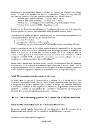 Conformément aux dispositions légales en vigueur, cet entretien est nécessairement mis en
place à l’occasion de certaines longues absences et notamment à l’issue d’un congé maternité
ou d’un congé parental d’éducation. Cet entretien professionnel biennal remplace :
- l’entretien après congé maternité (L.1225-27 du code du travail),
- l’entretien après congé parental (L.1225-57 du code du travail),
- l’entretien suite à absence pour soutien familial (L.3142-29 du code du travail),
- l’entretien de mi- carrière (L.6321-1 du code du travail).
Tous les six ans de présence dans l’entreprise, l’employeur doit dresser par écrit un état des
lieux récapitulatif du parcours professionnel du salarié, lequel est remis au salarié.
Cet état des lieux récapitulatif permet de faire un point sur les évolutions professionnelles du
salarié et de vérifier qu’il a bénéficié des mesures suivantes :
1. une action de formation
2. une progression salariale ou professionnelle
3. l’acquisition, par la formation ou par la VAE des éléments ou parties de certification.
Dans les entreprises de plus de 50 salariés, lorsque le salarié n'a pas bénéficié des entretiens
prévus et d'au moins deux des trois mesures précitées, son compte personnel de formation est
abondé d’un crédit de 100 heures pour les salarié à temps plein et de 130 heures pour les
salariés à temps partiel. Cet abondement forfaitaire fait l’objet d’un versement à l’OPCA
compétent, AGEFOS PME. Les présentes dispositions deviendront caduques en cas de
modifications ou de suppression du dispositif légal de CPF.
Les partenaires sociaux sont conscients que cet entretien professionnel est l’un des leviers du
développement de la formation professionnelle pour les salariés du secteur. Aussi, l’OPCA
désigné par la branche mettra à disposition des entreprises des outils et modèles adaptés au
secteur permettant de préparer l’entretien et de mettre en œuvre les dispositions légales.
Article 10 : Accompagnement des salariés en alternance
Le salarié peut être investit de façon régulière et pérenne de la démarche tutorale dans
l’entreprise (par exemple dans le cadre du contrat de professionnalisation ou sous la forme de
la désignation d’un maitre d’apprentissage). En ce cas, et puisque cette démarche contribue à
la réussite de l’alternance et de l’intégration du bénéficiaire, les partenaires sociaux invitent
l’entreprise à prendre en considération les compétences relationnelles et pédagogiques
déployées dans le cadre de sa politique de ressources humaines.
Titre 4 : Outils et accompagnement de la branche en matière de formation
Article 11 : Observatoire Prospectif des Métiers et des Qualifications
Le présent accord rappelle l’importance de cet Observatoire dont les missions et le
fonctionnement sont précisées par l’avenant du 26 juin 2009 toujours en vigueur.
Les missions dont un OPMQ a la charge sont :
Page 8 sur 12
 